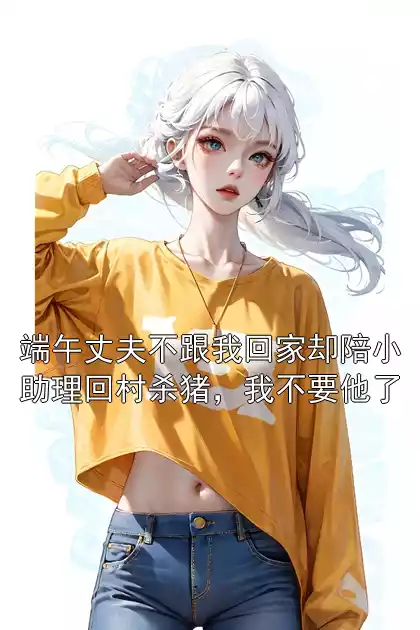 端午丈夫不跟我回家却陪小助理回村杀猪，我不要他了小说