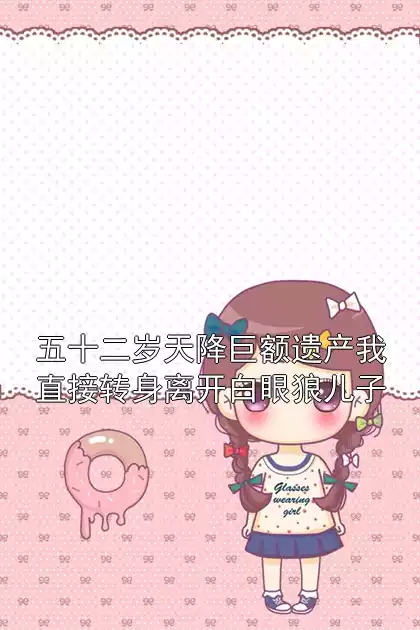 五十二岁天降巨额遗产我直接转身离开白眼狼儿子小说