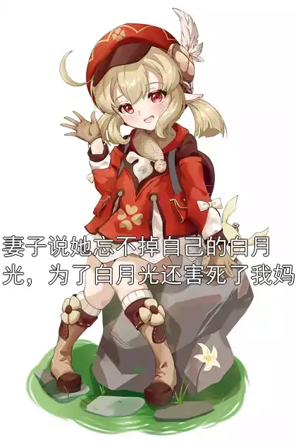 妻子说她忘不掉自己的白月光，为了白月光还害死了我妈小说