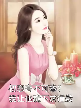 初恋高不可攀？我让他跪下求道歉小说