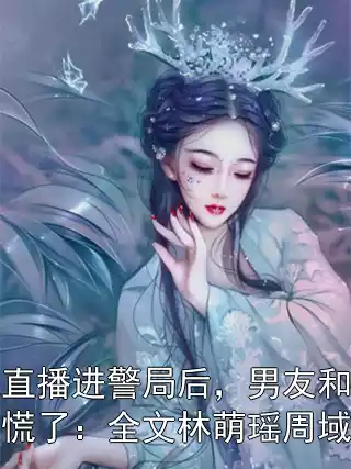 我直播进警局后，男友和室友慌了：全文林萌瑶周域恒