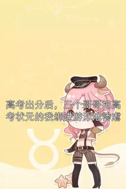 高考出分后，三个哥哥把高考状元的我绑进游泳池惨虐小说