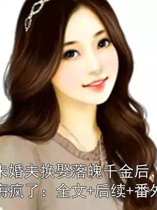 未婚夫换娶落魄千金后，悔疯了：全文+后续+番外