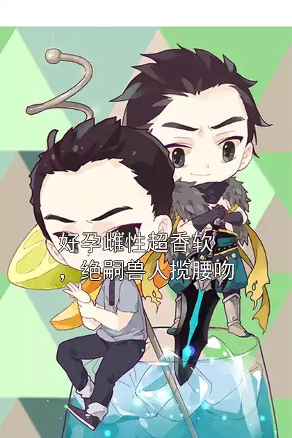 好孕雌性超香软，绝嗣兽人揽腰吻