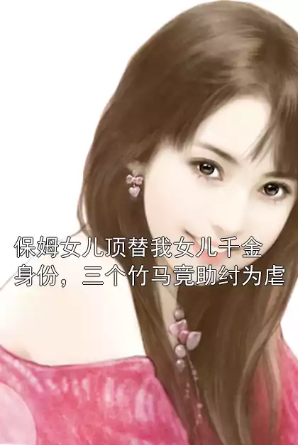 保姆女儿顶替我女儿千金身份，三个竹马竟助纣为虐小说