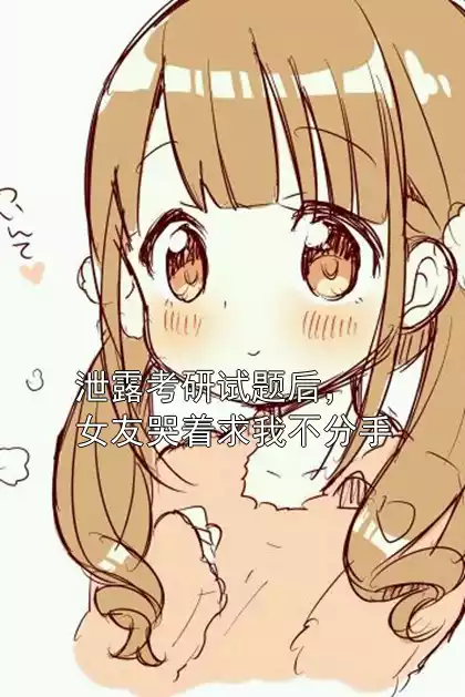 泄露考研试题后，女友哭着求我不分手小说