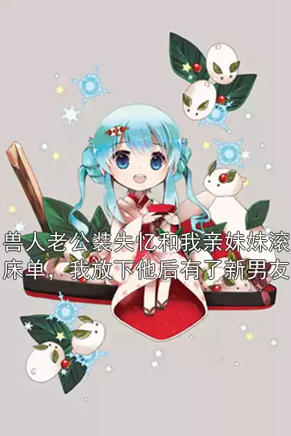 兽人老公装失忆和我亲妹妹滚床单，我放下他后有了新男友小说
