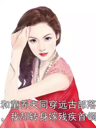 和童养夫同穿远古部落，我却转身嫁残疾首领