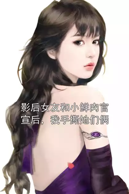 影后女友和小鲜肉官宣后，我手撕她们俩