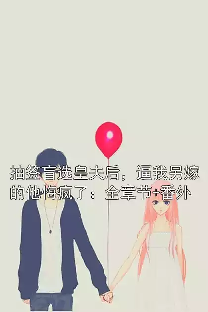 抽签盲选皇夫后，逼我另嫁的他悔疯了：全章节+番外小说