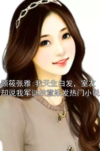 顾筱张雅:我天生白发，室友却说我军训故意染发热门小说