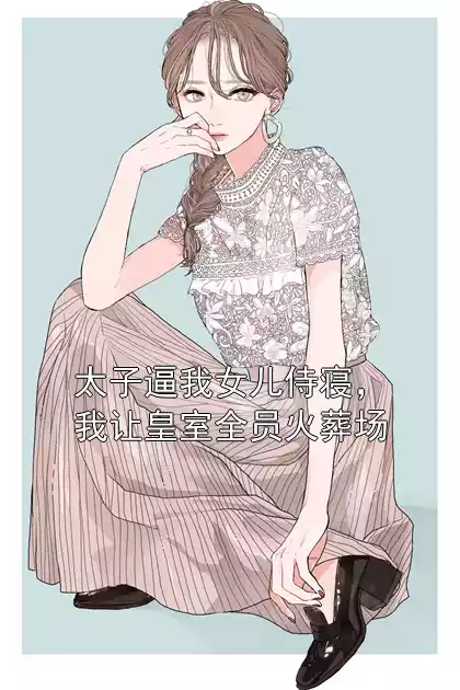太子逼我女儿侍寝，我让皇室全员火葬场小说
