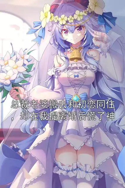 总裁老婆搬去和初恋同住，却在我提离婚后慌了神小说