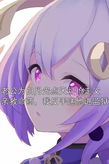 老公为白月光点天灯抢走父亲救命药，我反手送他进监狱