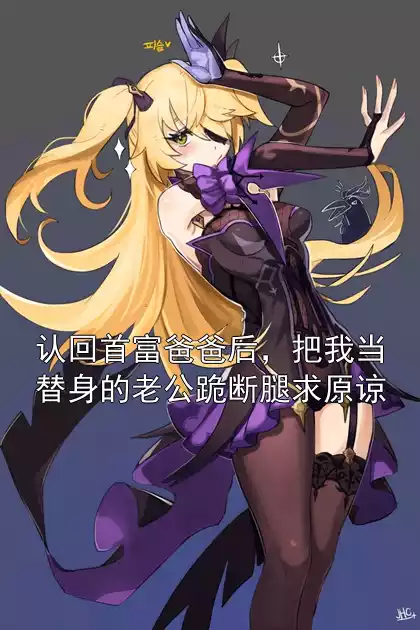 认回首富爸爸后，把我当替身的老公跪断腿求原谅小说