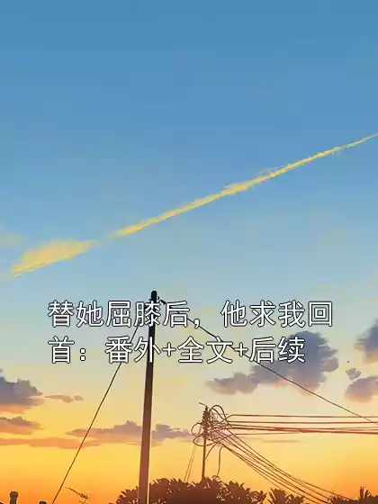 替她屈膝后，他求我回首：番外+全文+后续小说