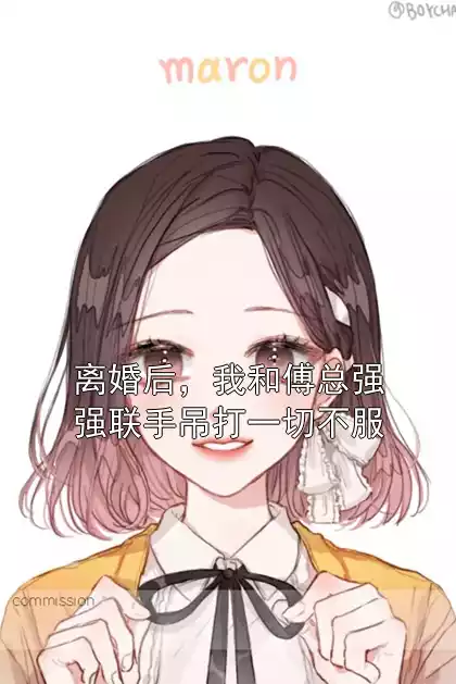 离婚后，我和傅总强强联手吊打一切不服小说