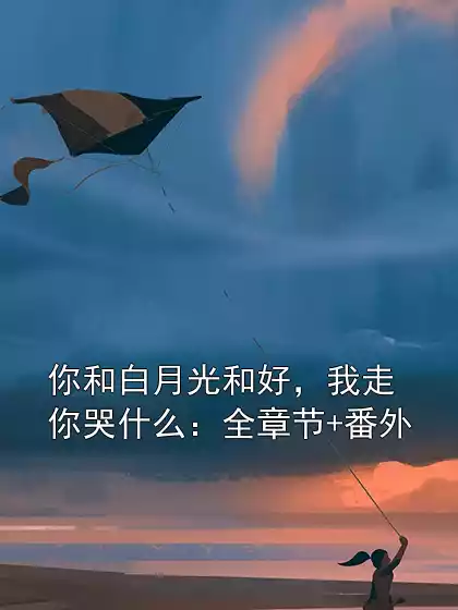 你和白月光和好，我走你哭什么：全章节+番外