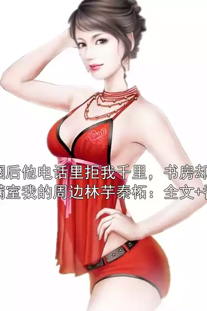 联姻后他电话里拒我千里，书房却藏着满室我的周边林芋秦柘：全文+番外