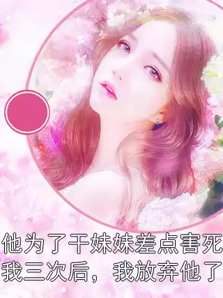 他为了干妹妹差点害死我三次后，我放弃他了小说