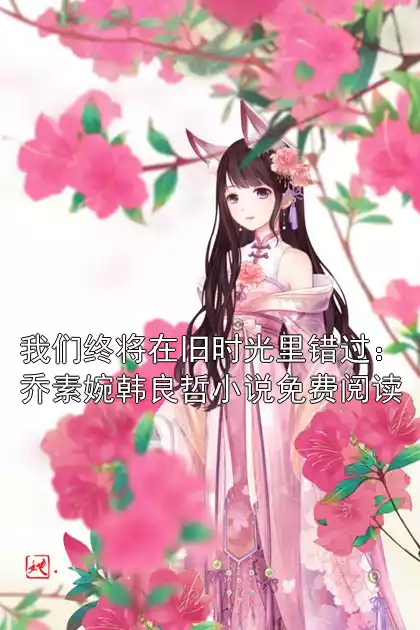 我们终将在旧时光里错过：乔素婉韩良哲小说免费阅读小说
