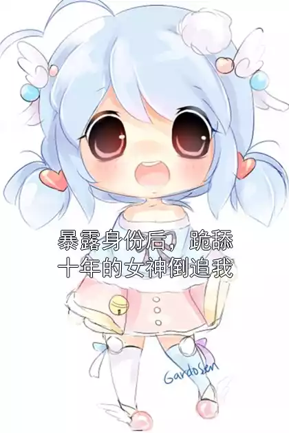 暴露身份后，跪舔十年的女神倒追我小说