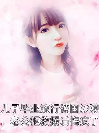 儿子毕业旅行被困沙漠，老公拒救援后悔疯了