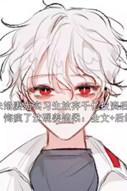 未婚妻为实习生放弃千亿投资后，悔疯了沈砚姜婉柔：全文+后续
