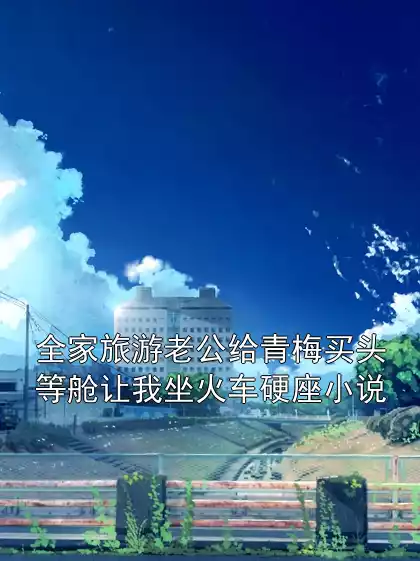 全家旅游老公给青梅买头等舱让我坐火车硬座小说小说
