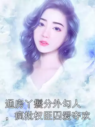 通房丫鬟分外勾人，疯批权臣囚爱夺欢小说