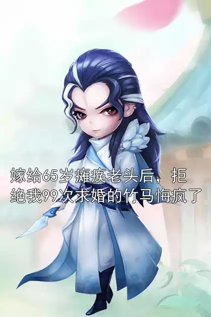 嫁给65岁瘫痪老头后，拒绝我99次求婚的竹马悔疯了小说