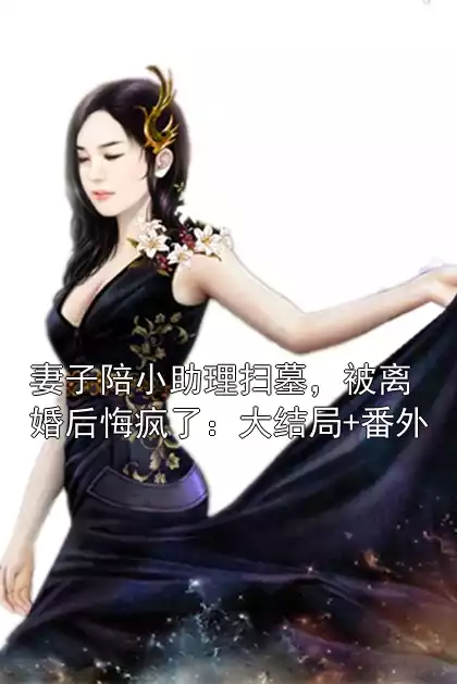 妻子陪小助理扫墓，被离婚后悔疯了：大结局+番外