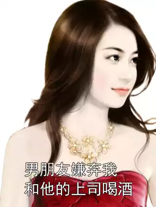 男朋友嫌弃我和他的上司喝酒小说