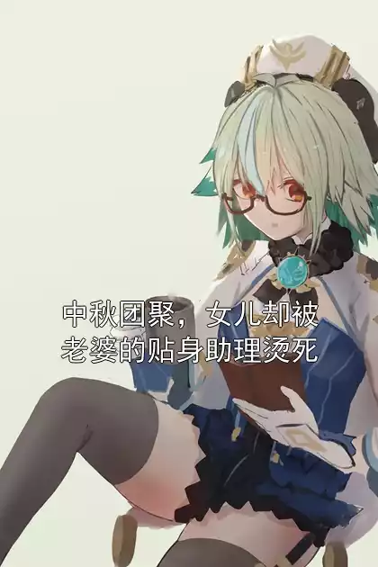 中秋团聚，女儿却被老婆的贴身助理烫死