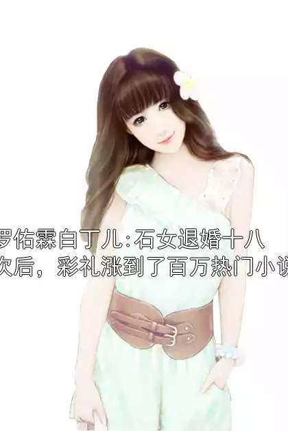 罗佑霖白丁儿:石女退婚十八次后，彩礼涨到了百万热门小说小说