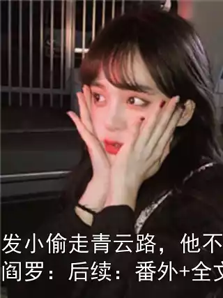 开局被发小偷走青云路，他不知道我才是真阎罗：后续：番外+全文+后续
